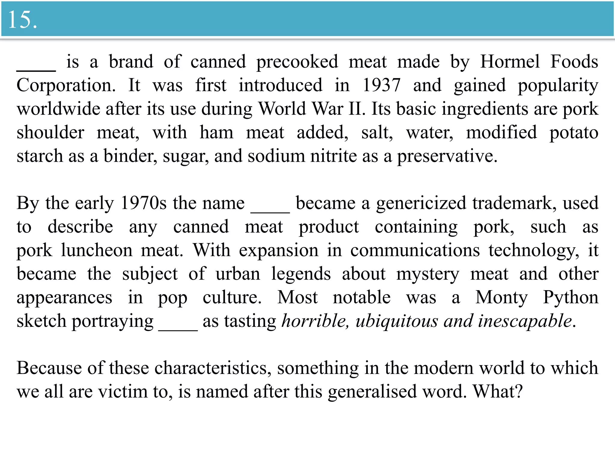 ____ is a brand of canned precooked meat made by Hormel Foods
Corporation. It was first introduced in 1937 and gained popularity
worldwide after its use during World War II. Its basic ingredients are pork
shoulder meat, with ham meat added, salt, water, modified potato
starch as a binder, sugar, and sodium nitrite as a preservative.
By the early 1970s the name ____ became a genericized trademark, used
to describe any canned meat product containing pork, such as
pork luncheon meat. With expansion in communications technology, it
became the subject of urban legends about mystery meat and other
appearances in pop culture. Most notable was a Monty Python
sketch portraying ____ as tasting horrible, ubiquitous and inescapable.
Because of these characteristics, something in the modern world to which
we all are victim to, is named after this generalised word. What?
15.
 
