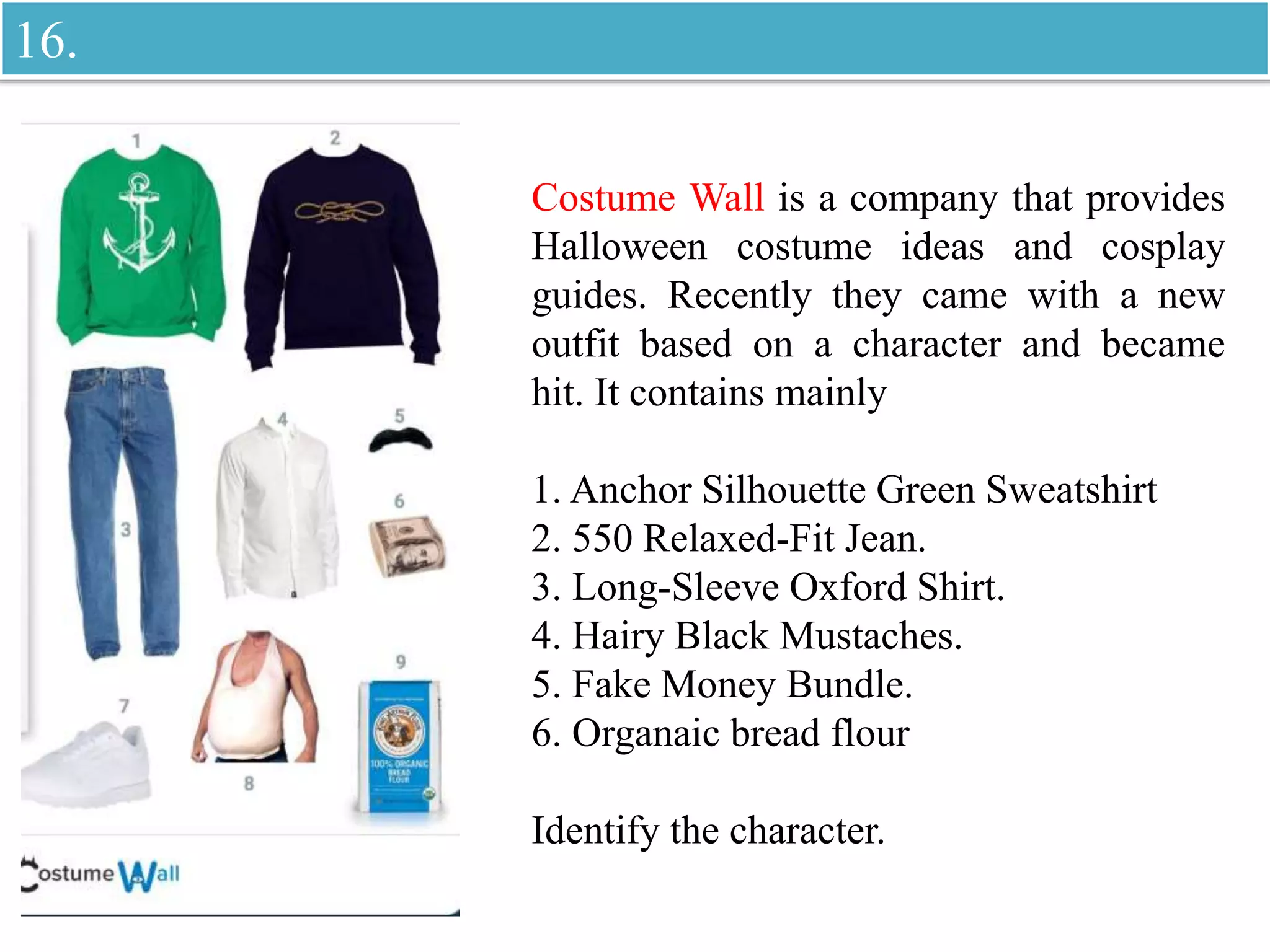 Costume Wall is a company that provides
Halloween costume ideas and cosplay
guides. Recently they came with a new
outfit based on a character and became
hit. It contains mainly
1. Anchor Silhouette Green Sweatshirt
2. 550 Relaxed-Fit Jean.
3. Long-Sleeve Oxford Shirt.
4. Hairy Black Mustaches.
5. Fake Money Bundle.
6. Organaic bread flour
Identify the character.
16.
 
