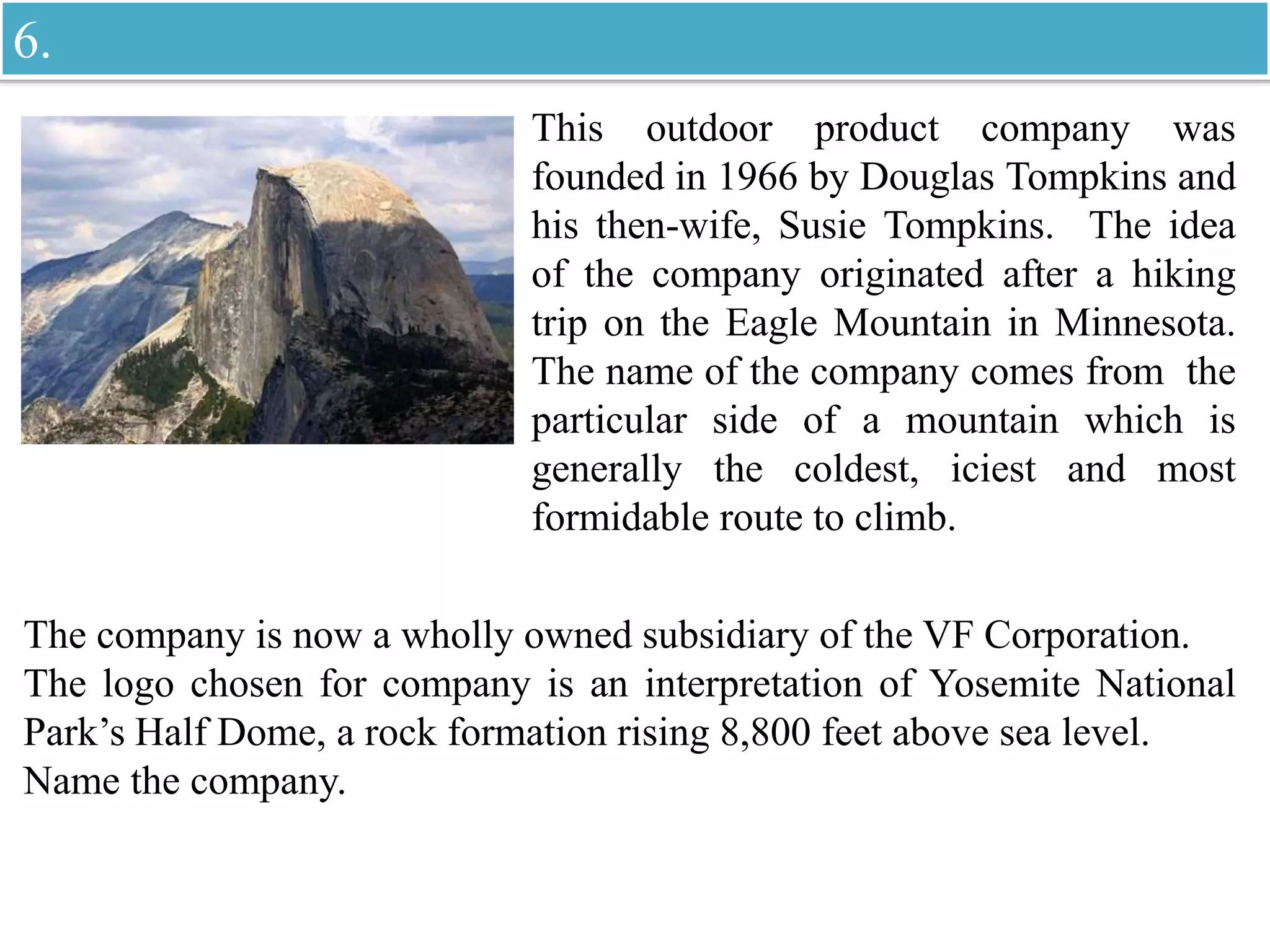 This outdoor product company was
founded in 1966 by Douglas Tompkins and
his then-wife, Susie Tompkins. The idea
of the company originated after a hiking
trip on the Eagle Mountain in Minnesota.
The name of the company comes from the
particular side of a mountain which is
generally the coldest, iciest and most
formidable route to climb.
The company is now a wholly owned subsidiary of the VF Corporation.
The logo chosen for company is an interpretation of Yosemite National
Park’s Half Dome, a rock formation rising 8,800 feet above sea level.
Name the company.
6.
 