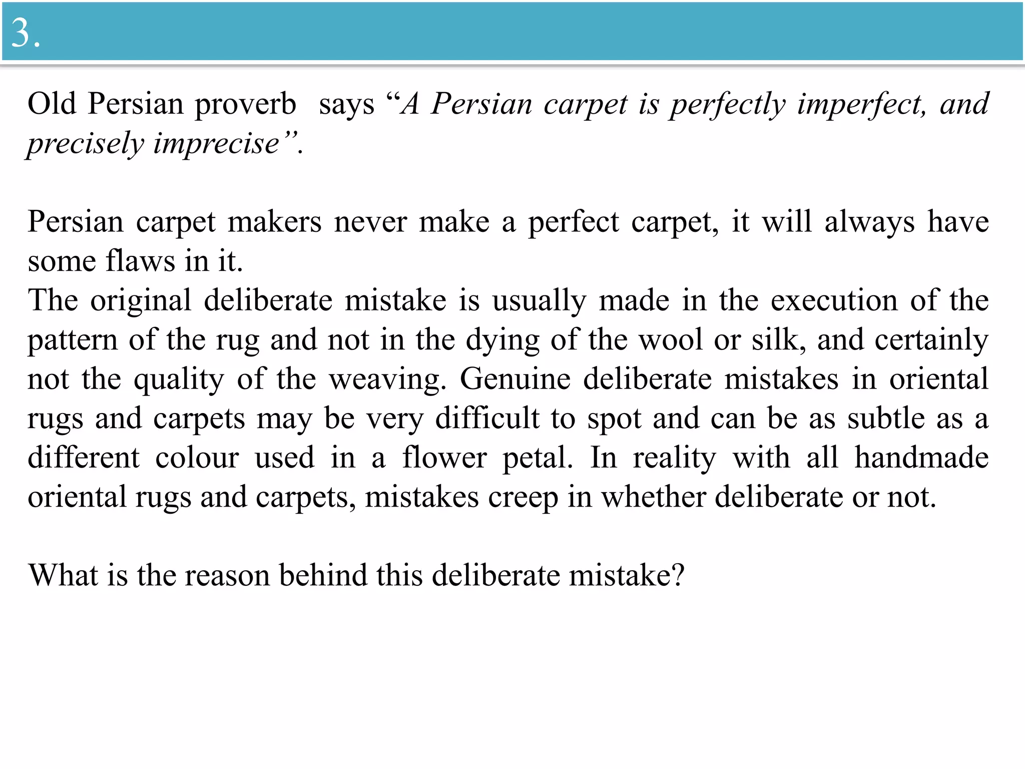 Old Persian proverb says “A Persian carpet is perfectly imperfect, and
precisely imprecise”.
Persian carpet makers never make a perfect carpet, it will always have
some flaws in it.
The original deliberate mistake is usually made in the execution of the
pattern of the rug and not in the dying of the wool or silk, and certainly
not the quality of the weaving. Genuine deliberate mistakes in oriental
rugs and carpets may be very difficult to spot and can be as subtle as a
different colour used in a flower petal. In reality with all handmade
oriental rugs and carpets, mistakes creep in whether deliberate or not.
What is the reason behind this deliberate mistake?
3.
 