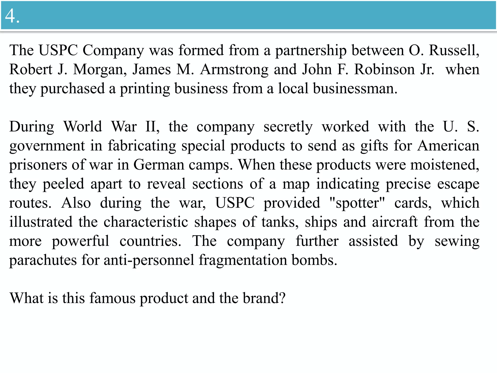 The USPC Company was formed from a partnership between O. Russell,
Robert J. Morgan, James M. Armstrong and John F. Robinson Jr. when
they purchased a printing business from a local businessman.
During World War II, the company secretly worked with the U. S.
government in fabricating special products to send as gifts for American
prisoners of war in German camps. When these products were moistened,
they peeled apart to reveal sections of a map indicating precise escape
routes. Also during the war, USPC provided "spotter" cards, which
illustrated the characteristic shapes of tanks, ships and aircraft from the
more powerful countries. The company further assisted by sewing
parachutes for anti-personnel fragmentation bombs.
What is this famous product and the brand?
4.
 
