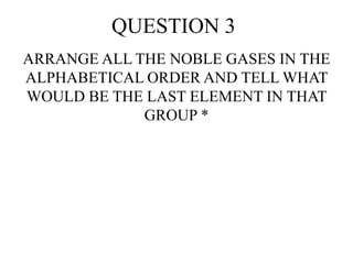 QUESTION 3
ARRANGE ALL THE NOBLE GASES IN THE
ALPHABETICAL ORDER AND TELL WHAT
WOULD BE THE LAST ELEMENT IN THAT
GROUP *
 