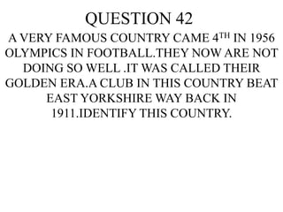 QUESTION 42
A VERY FAMOUS COUNTRY CAME 4TH IN 1956
OLYMPICS IN FOOTBALL.THEY NOW ARE NOT
DOING SO WELL .IT WAS CALLED THEIR
GOLDEN ERA.A CLUB IN THIS COUNTRY BEAT
EAST YORKSHIRE WAY BACK IN
1911.IDENTIFY THIS COUNTRY.
 