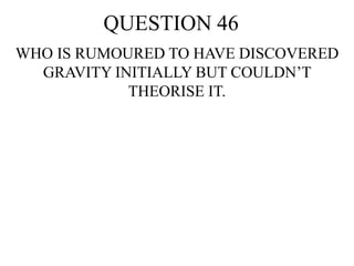 QUESTION 46
WHO IS RUMOURED TO HAVE DISCOVERED
GRAVITY INITIALLY BUT COULDN’T
THEORISE IT.
 