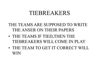 TIEBREAKERS
THE TEAMS ARE SUPPOSED TO WRITE
THE ANSER ON THEIR PAPERS
• THE TEAMS IF TIED,THEN THE
TIEBREAKERS WILL COME IN PLAY
• THE TEAM TO GET IT CORRECT WILL
WIN
 