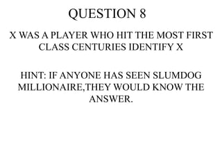 QUESTION 8
X WAS A PLAYER WHO HIT THE MOST FIRST
CLASS CENTURIES IDENTIFY X
HINT: IF ANYONE HAS SEEN SLUMDOG
MILLIONAIRE,THEY WOULD KNOW THE
ANSWER.
 