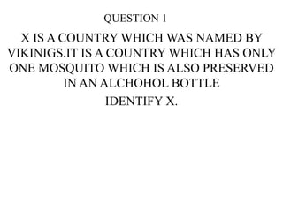QUESTION 1
X IS A COUNTRY WHICH WAS NAMED BY
VIKINIGS.IT IS A COUNTRY WHICH HAS ONLY
ONE MOSQUITO WHICH IS ALSO PRESERVED
IN AN ALCHOHOL BOTTLE
IDENTIFY X.
 