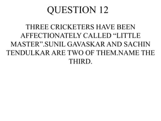 QUESTION 12
THREE CRICKETERS HAVE BEEN
AFFECTIONATELY CALLED “LITTLE
MASTER”.SUNIL GAVASKAR AND SACHIN
TENDULKAR ARE TWO OF THEM.NAME THE
THIRD.
 