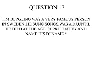 QUESTION 17
TIM BERGLING WAS A VERY FAMOUS PERSON
IN SWEDEN .HE SUNG SONGS,WAS A DJ,UNTIL
HE DIED AT THE AGE OF 28.IDENTIFYAND
NAME HIS DJ NAME.*
 