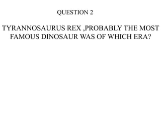 QUESTION 2
TYRANNOSAURUS REX ,PROBABLY THE MOST
FAMOUS DINOSAUR WAS OF WHICH ERA?
 