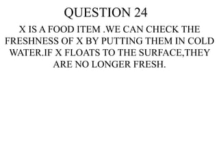 QUESTION 24
X IS A FOOD ITEM .WE CAN CHECK THE
FRESHNESS OF X BY PUTTING THEM IN COLD
WATER.IF X FLOATS TO THE SURFACE,THEY
ARE NO LONGER FRESH.
 