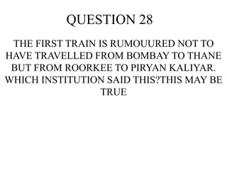 QUESTION 28
THE FIRST TRAIN IS RUMOUURED NOT TO
HAVE TRAVELLED FROM BOMBAY TO THANE
BUT FROM ROORKEE TO PIRYAN KALIYAR.
WHICH INSTITUTION SAID THIS?THIS MAY BE
TRUE
 