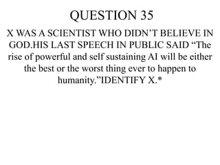 QUESTION 35
X WAS A SCIENTIST WHO DIDN’T BELIEVE IN
GOD.HIS LAST SPEECH IN PUBLIC SAID “The
rise of powerful and self sustaining AI will be either
the best or the worst thing ever to happen to
humanity.”IDENTIFY X.*
 