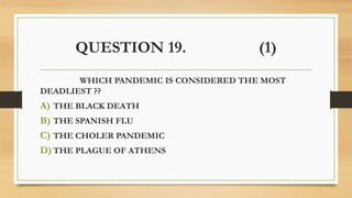 QUESTION 19. (1)
WHICH PANDEMIC IS CONSIDERED THE MOST
DEADLIEST ??
A) THE BLACK DEATH
B) THE SPANISH FLU
C) THE CHOLER PANDEMIC
D) THE PLAGUE OF ATHENS
 