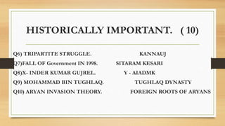 HISTORICALLY IMPORTANT. ( 10)
Q6) TRIPARTITE STRUGGLE. KANNAUJ
Q7)FALL OF Government IN 1998. SITARAM KESARI
Q8)X- INDER KUMAR GUJREL. Y - AIADMK
Q9) MOHAMMAD BIN TUGHLAQ. TUGHLAQ DYNASTY
Q10) ARYAN INVASION THEORY. FOREIGN ROOTS OF ARYANS
 