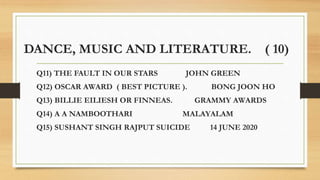 DANCE, MUSIC AND LITERATURE. ( 10)
Q11) THE FAULT IN OUR STARS JOHN GREEN
Q12) OSCAR AWARD ( BEST PICTURE ). BONG JOON HO
Q13) BILLIE EILIESH OR FINNEAS. GRAMMY AWARDS
Q14) A A NAMBOOTHARI MALAYALAM
Q15) SUSHANT SINGH RAJPUT SUICIDE 14 JUNE 2020
 