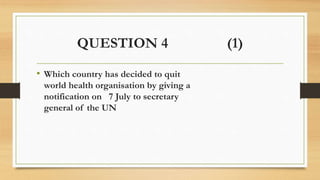 QUESTION 4 (1)
• Which country has decided to quit
world health organisation by giving a
notification on 7 July to secretary
general of the UN
 