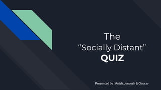 The
“Socially Distant”
QUIZ
Presented by : Anish, Jeevesh & Gaurav
 