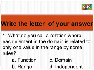 Write the letter of your answer
1. What do you call a relation where
each element in the domain is related to
only one value in the range by some
rules?
a. Function c. Domain
b. Range d. Independent
 