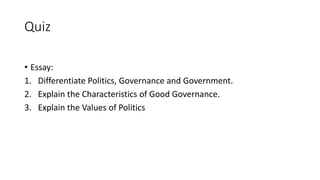 Quiz
• Essay:
1. Differentiate Politics, Governance and Government.
2. Explain the Characteristics of Good Governance.
3. Explain the Values of Politics
 