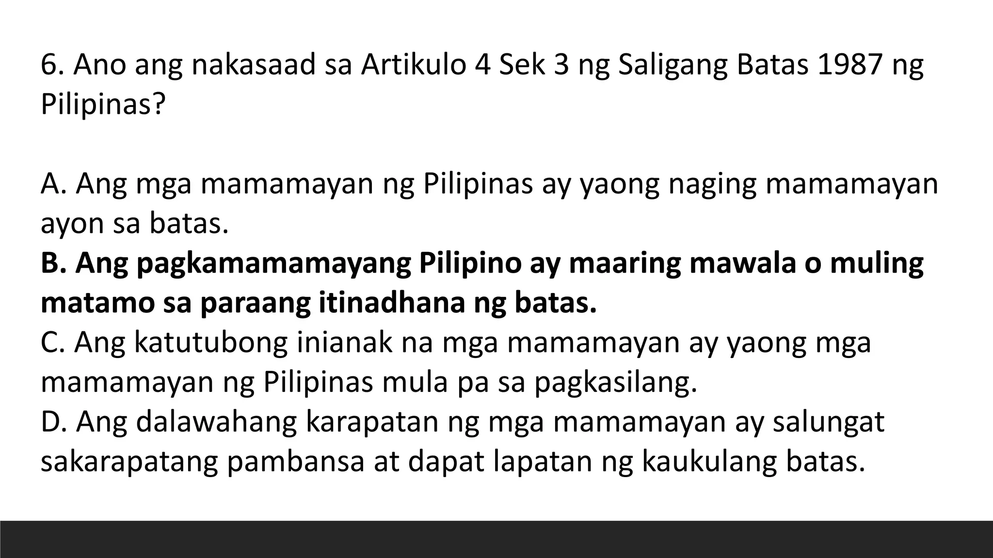 6. Ano ang nakasaad sa Artikulo 4 Sek 3 ng Saligang Batas 1987 ng
Pilipinas?
A. Ang mga mamamayan ng Pilipinas ay yaong naging mamamayan
ayon sa batas.
B. Ang pagkamamamayang Pilipino ay maaring mawala o muling
matamo sa paraang itinadhana ng batas.
C. Ang katutubong inianak na mga mamamayan ay yaong mga
mamamayan ng Pilipinas mula pa sa pagkasilang.
D. Ang dalawahang karapatan ng mga mamamayan ay salungat
sakarapatang pambansa at dapat lapatan ng kaukulang batas.
 