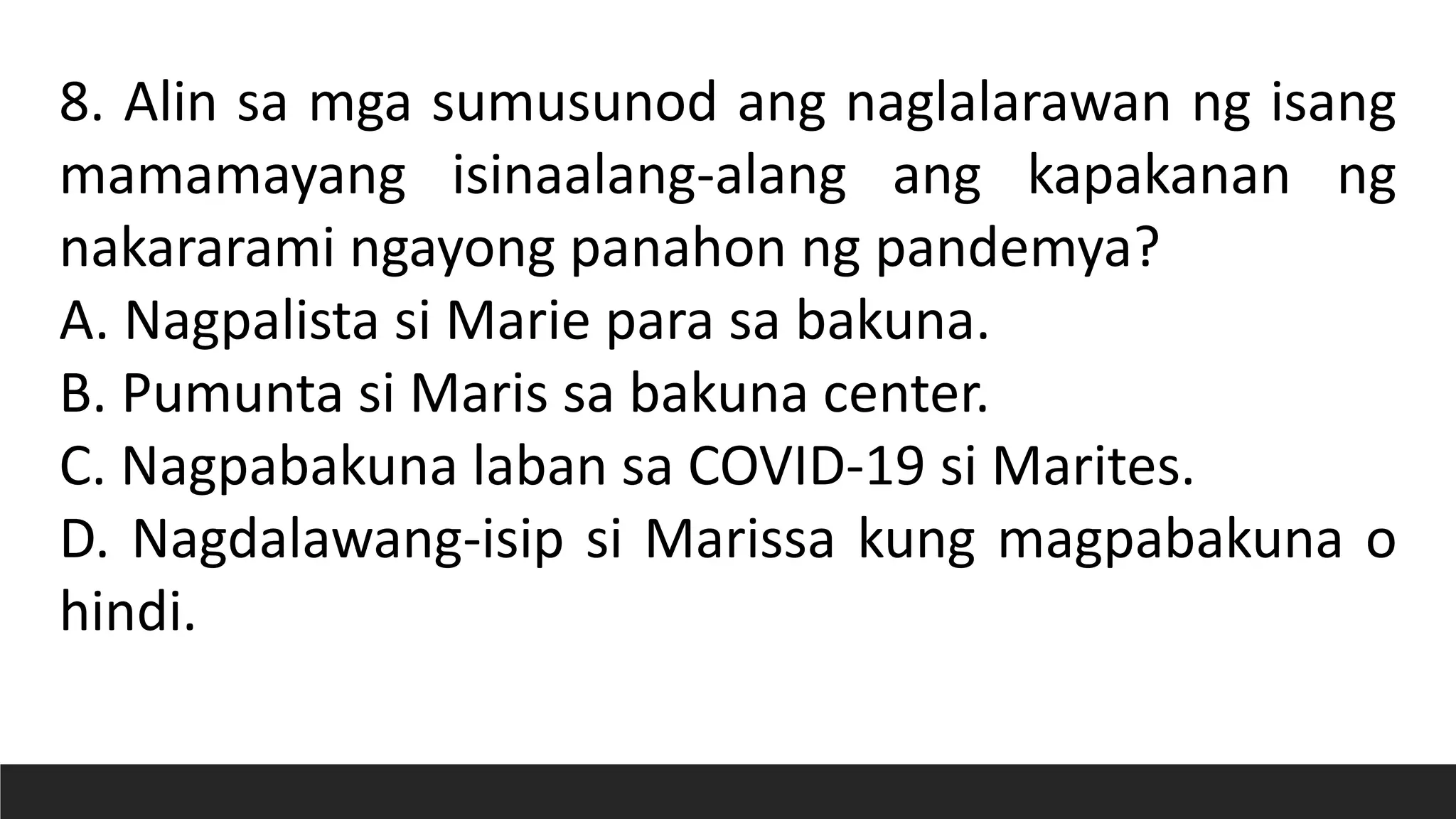 8. Alin sa mga sumusunod ang naglalarawan ng isang
mamamayang isinaalang-alang ang kapakanan ng
nakararami ngayong panahon ng pandemya?
A. Nagpalista si Marie para sa bakuna.
B. Pumunta si Maris sa bakuna center.
C. Nagpabakuna laban sa COVID-19 si Marites.
D. Nagdalawang-isip si Marissa kung magpabakuna o
hindi.
 