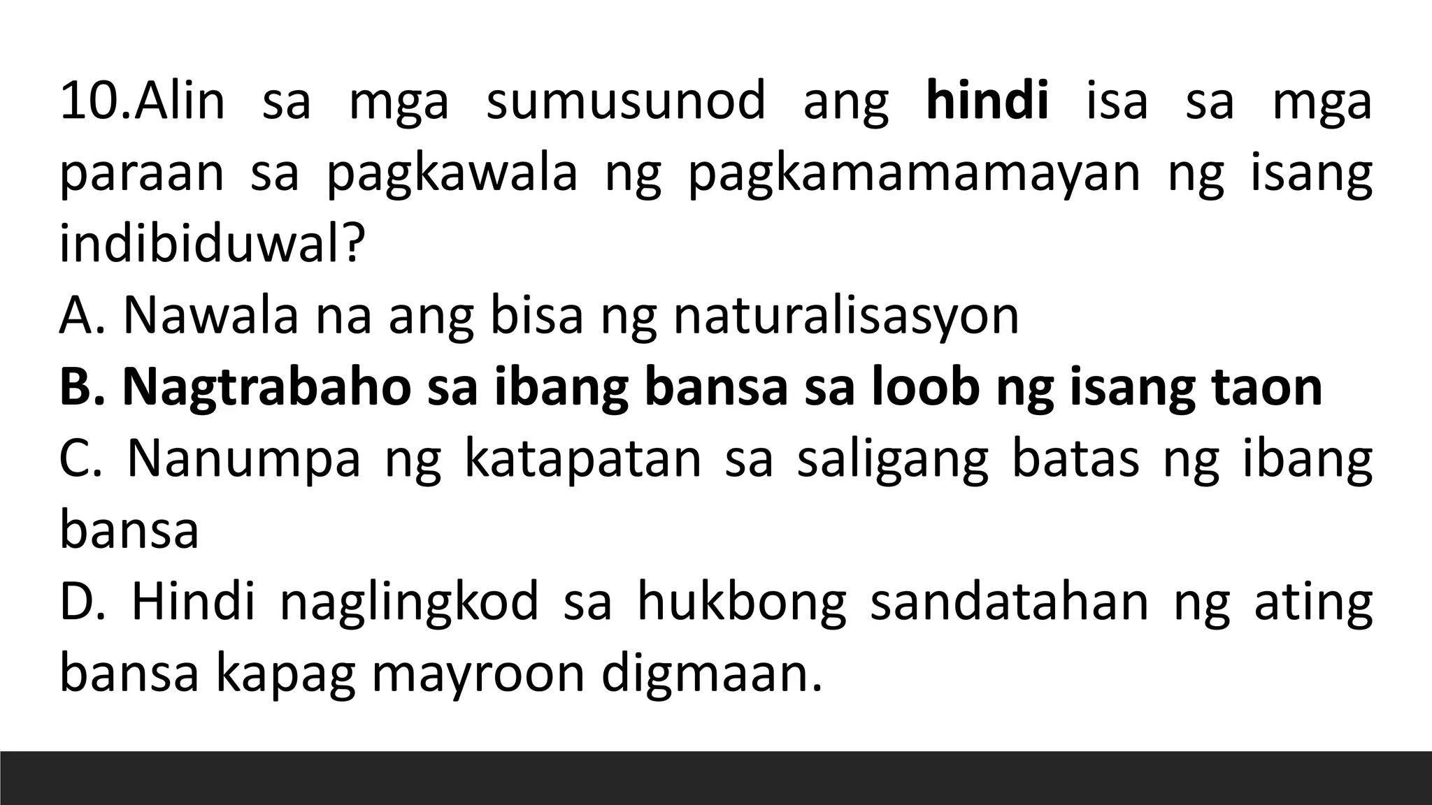 10.Alin sa mga sumusunod ang hindi isa sa mga
paraan sa pagkawala ng pagkamamamayan ng isang
indibiduwal?
A. Nawala na ang bisa ng naturalisasyon
B. Nagtrabaho sa ibang bansa sa loob ng isang taon
C. Nanumpa ng katapatan sa saligang batas ng ibang
bansa
D. Hindi naglingkod sa hukbong sandatahan ng ating
bansa kapag mayroon digmaan.
 