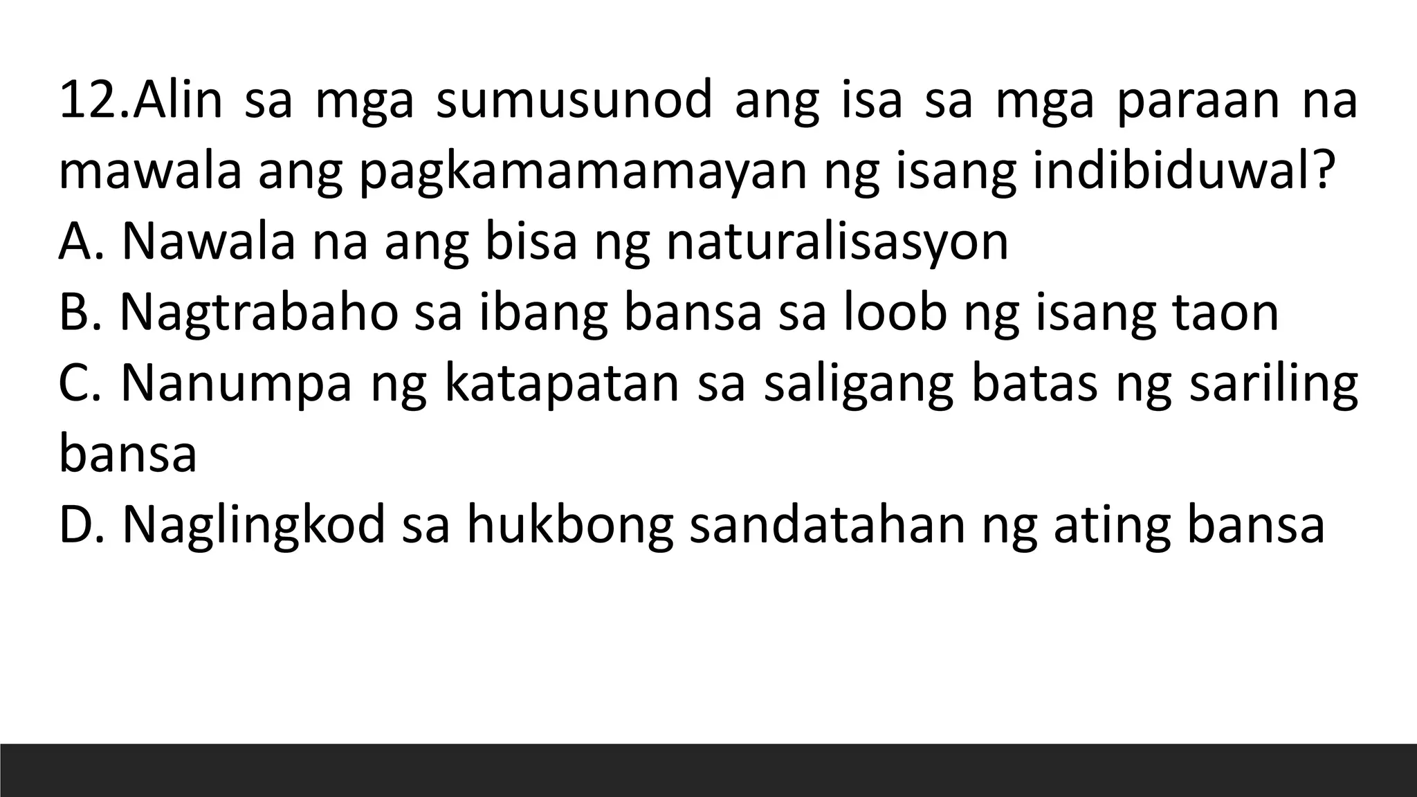 12.Alin sa mga sumusunod ang isa sa mga paraan na
mawala ang pagkamamamayan ng isang indibiduwal?
A. Nawala na ang bisa ng naturalisasyon
B. Nagtrabaho sa ibang bansa sa loob ng isang taon
C. Nanumpa ng katapatan sa saligang batas ng sariling
bansa
D. Naglingkod sa hukbong sandatahan ng ating bansa
 