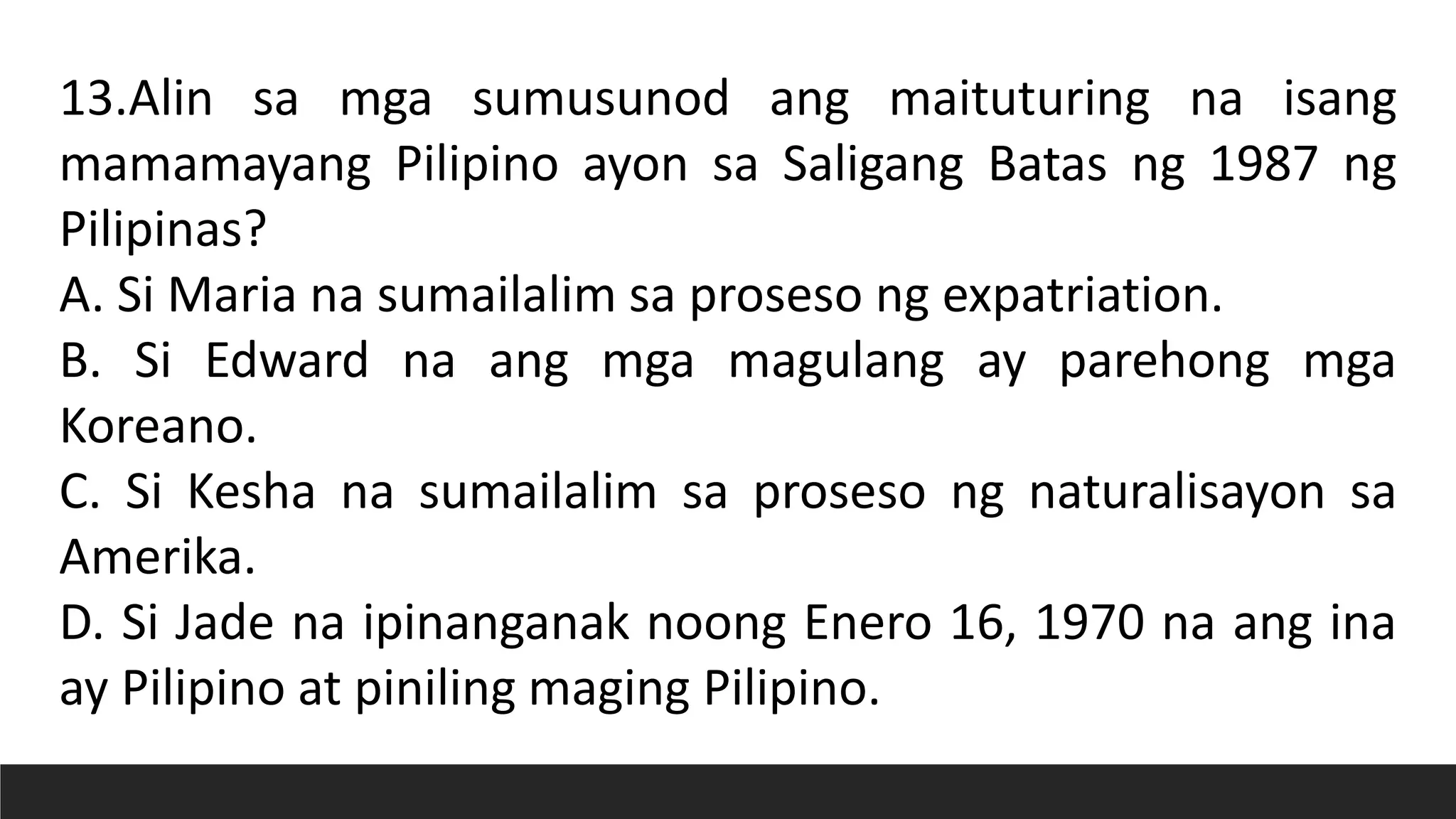 13.Alin sa mga sumusunod ang maituturing na isang
mamamayang Pilipino ayon sa Saligang Batas ng 1987 ng
Pilipinas?
A. Si Maria na sumailalim sa proseso ng expatriation.
B. Si Edward na ang mga magulang ay parehong mga
Koreano.
C. Si Kesha na sumailalim sa proseso ng naturalisayon sa
Amerika.
D. Si Jade na ipinanganak noong Enero 16, 1970 na ang ina
ay Pilipino at piniling maging Pilipino.
 