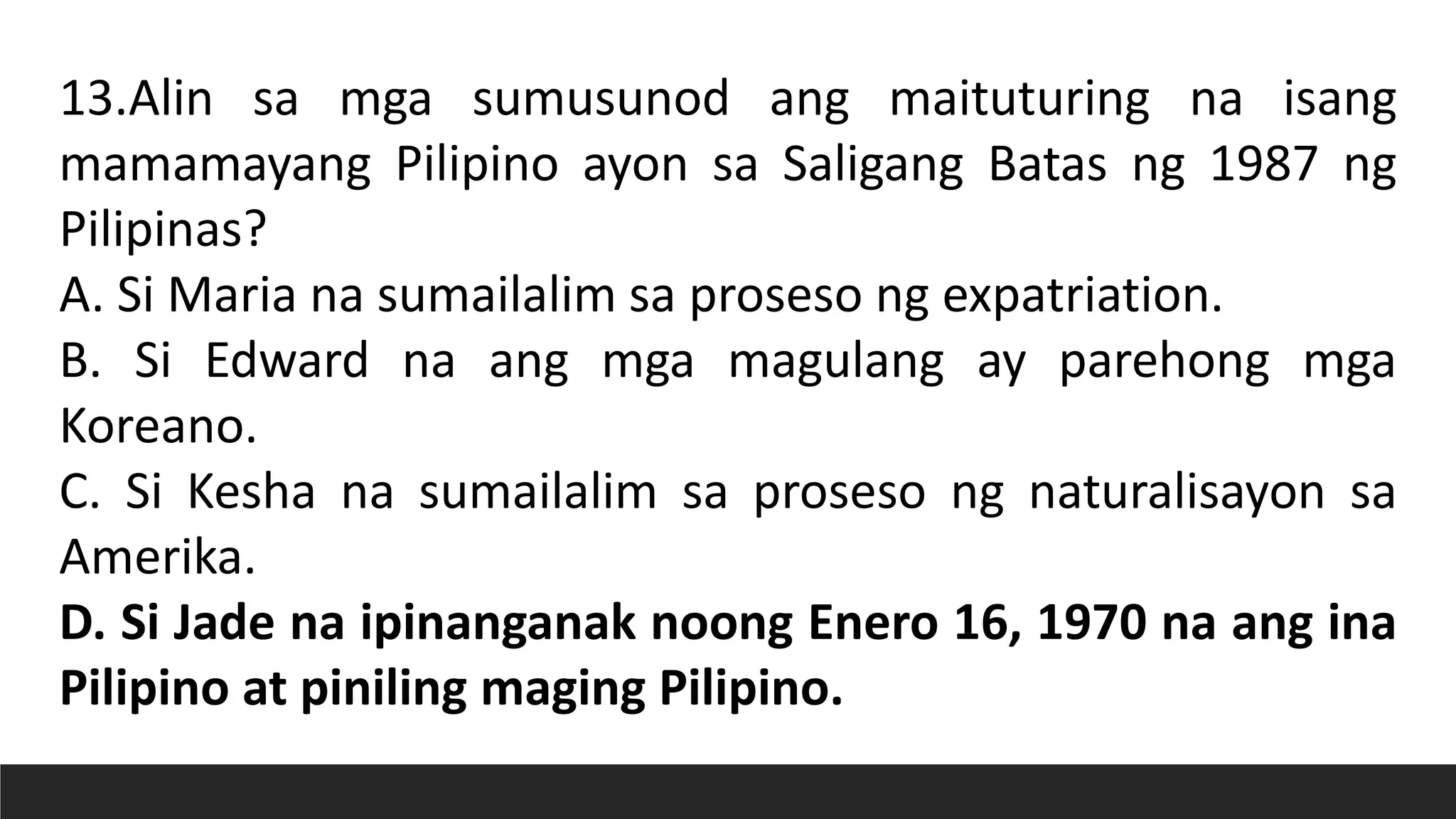 13.Alin sa mga sumusunod ang maituturing na isang
mamamayang Pilipino ayon sa Saligang Batas ng 1987 ng
Pilipinas?
A. Si Maria na sumailalim sa proseso ng expatriation.
B. Si Edward na ang mga magulang ay parehong mga
Koreano.
C. Si Kesha na sumailalim sa proseso ng naturalisayon sa
Amerika.
D. Si Jade na ipinanganak noong Enero 16, 1970 na ang ina
Pilipino at piniling maging Pilipino.
 