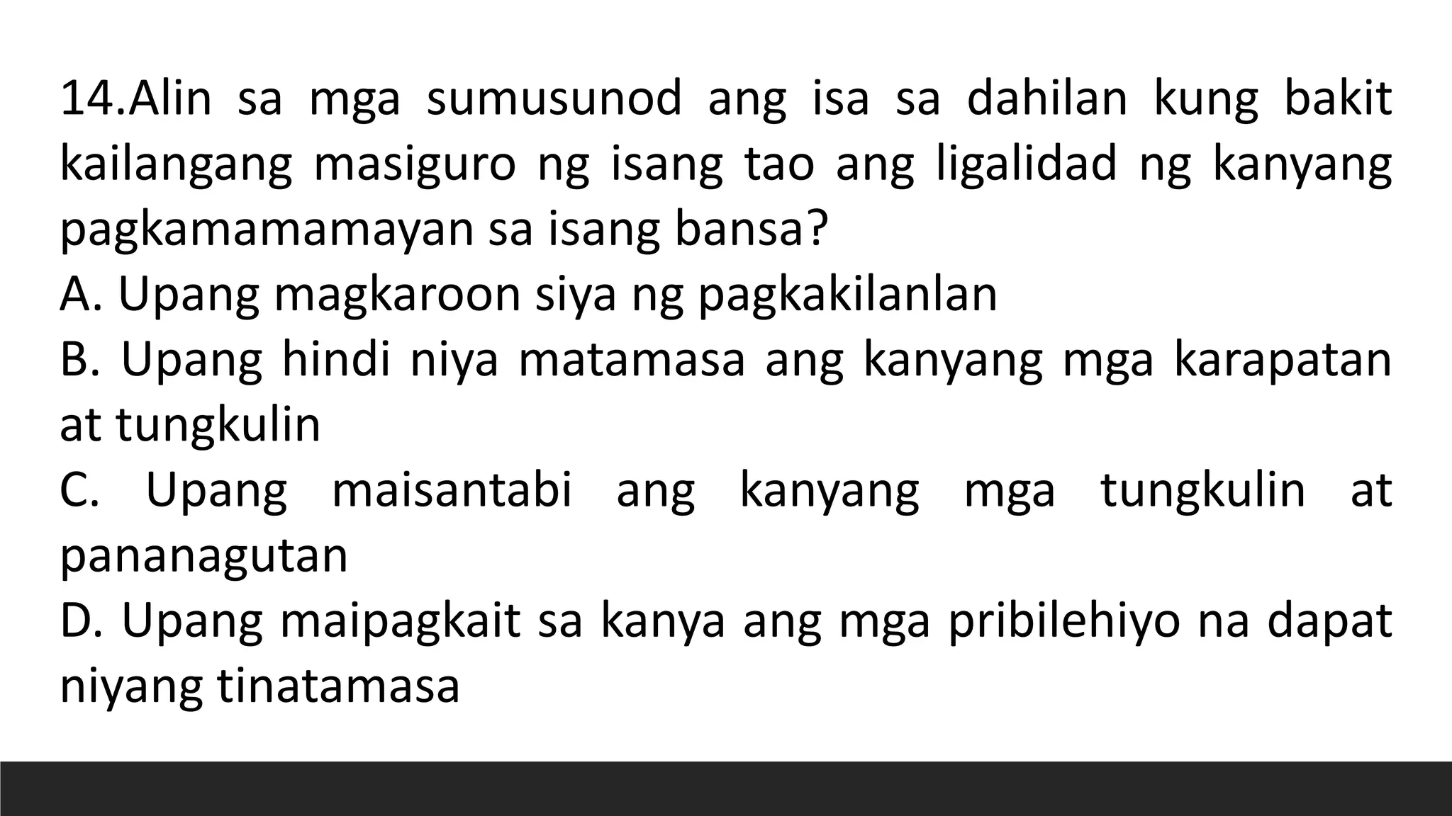 14.Alin sa mga sumusunod ang isa sa dahilan kung bakit
kailangang masiguro ng isang tao ang ligalidad ng kanyang
pagkamamamayan sa isang bansa?
A. Upang magkaroon siya ng pagkakilanlan
B. Upang hindi niya matamasa ang kanyang mga karapatan
at tungkulin
C. Upang maisantabi ang kanyang mga tungkulin at
pananagutan
D. Upang maipagkait sa kanya ang mga pribilehiyo na dapat
niyang tinatamasa
 