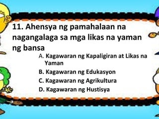 11. Ahensya ng pamahalaan na
nagangalaga sa mga likas na yaman
ng bansa
A. Kagawaran ng Kapaligiran at Likas na
Yaman
B. Kagawaran ng Edukasyon
C. Kagawaran ng Agrikultura
D. Kagawaran ng Hustisya
 