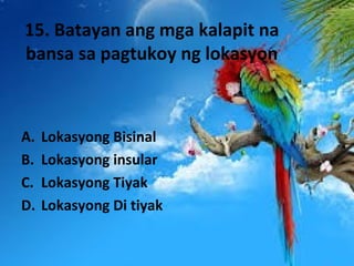 15. Batayan ang mga kalapit na
bansa sa pagtukoy ng lokasyon
A. Lokasyong Bisinal
B. Lokasyong insular
C. Lokasyong Tiyak
D. Lokasyong Di tiyak
 