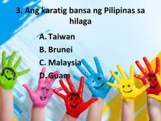 3. Ang karatig bansa ng Pilipinas sa
hilaga
A.Taiwan
B. Brunei
C. Malaysia
D.Guam
 