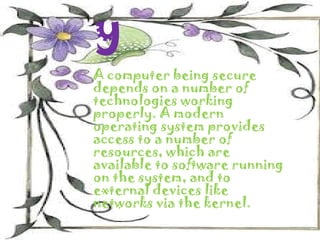 y
A computer being secure
depends on a number of
technologies working
properly. A modern
operating system provides
access to a number of
resources, which are
available to software running
on the system, and to
external devices like
networks via the kernel.
 