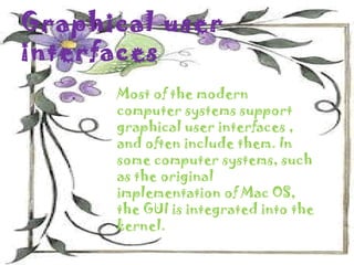 Graphical user
interfaces
      Most of the modern
      computer systems support
      graphical user interfaces ,
      and often include them. In
      some computer systems, such
      as the original
      implementation of Mac OS,
      the GUI is integrated into the
      kernel.
 