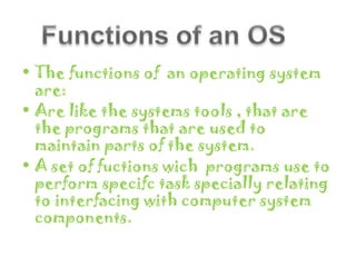 • The functions of an operating system
  are:
• Are like the systems tools , that are
  the programs that are used to
  maintain parts of the system.
• A set of fuctions wich programs use to
  perform specifc task specially relating
  to interfacing with computer system
  components.
 