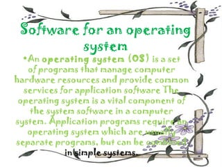 Software for an operating
          system
  •An operating system (OS) is a set
   of programs that manage computer
hardware resources and provide common
  services for application software The
 operating system is a vital component of
   the system software in a computer
system. Application programs require an
   operating system which are usually
separate programs, but can be combined
            in simple systems.
 
