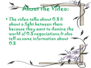 About the Video:
• The video talks about O.S &
  about a fight between them
  because they want to domine the
  world of O.S negociations.It also
  tell us some information about
  O.S
 