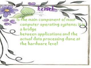 kemel
Is the main component of most
  computer operating systems; it is
  a bridge
  between applications and the
  actual data processing done at
  the hardware level
 