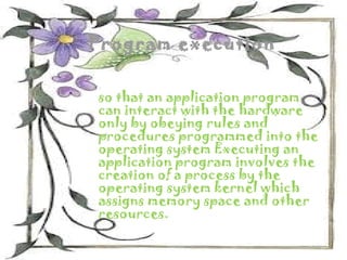 Program execution


so that an application program
can interact with the hardware
only by obeying rules and
procedures programmed into the
operating system Executing an
application program involves the
creation of a process by the
operating system kernel which
assigns memory space and other
resources.
 