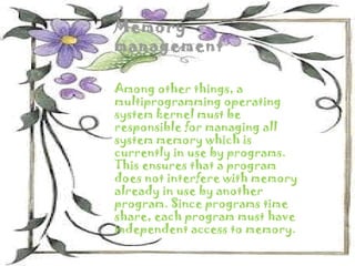 Memory
management

Among other things, a
multiprogramming operating
system kernel must be
responsible for managing all
system memory which is
currently in use by programs.
This ensures that a program
does not interfere with memory
already in use by another
program. Since programs time
share, each program must have
independent access to memory.
 