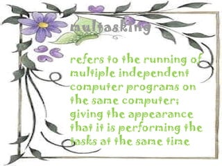 multasking

refers to the running of
multiple independent
computer programs on
the same computer;
giving the appearance
that it is performing the
tasks at the same time
 