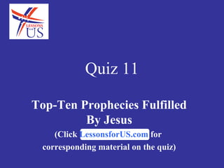 Quiz 11

Top-Ten Prophecies Fulfilled
         By Jesus
    (Click LessonsforUS.com for
 corresponding material on the quiz)
 