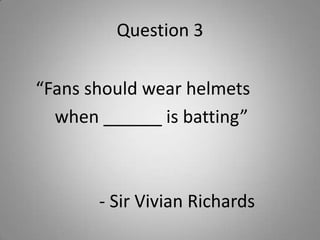 Question 3
“Fans should wear helmets
when ______ is batting”
- Sir Vivian Richards
 