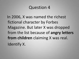 Question 4
In 2006, X was named the richest
fictional character by Forbes
Magazine. But later X was dropped
from the list because of angry letters
from children claiming X was real.
Identify X.
 