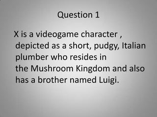 Question 1
X is a videogame character ,
depicted as a short, pudgy, Italian
plumber who resides in
the Mushroom Kingdom and also
has a brother named Luigi.
 