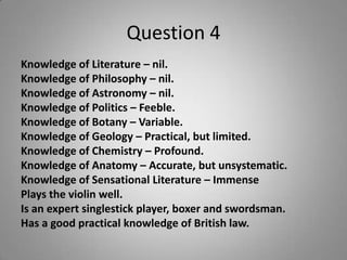 Question 4
Knowledge of Literature – nil.
Knowledge of Philosophy – nil.
Knowledge of Astronomy – nil.
Knowledge of Politics – Feeble.
Knowledge of Botany – Variable.
Knowledge of Geology – Practical, but limited.
Knowledge of Chemistry – Profound.
Knowledge of Anatomy – Accurate, but unsystematic.
Knowledge of Sensational Literature – Immense
Plays the violin well.
Is an expert singlestick player, boxer and swordsman.
Has a good practical knowledge of British law.
 