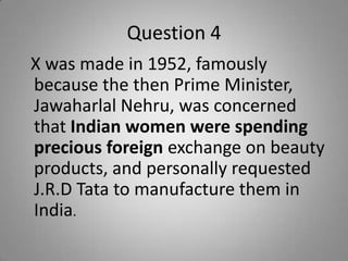 Question 4
X was made in 1952, famously
because the then Prime Minister,
Jawaharlal Nehru, was concerned
that Indian women were spending
precious foreign exchange on beauty
products, and personally requested
J.R.D Tata to manufacture them in
India.
 