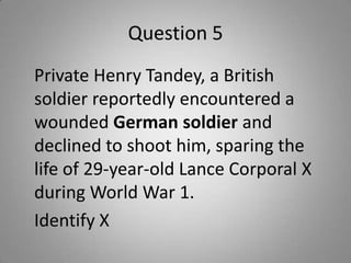 Question 5
Private Henry Tandey, a British
soldier reportedly encountered a
wounded German soldier and
declined to shoot him, sparing the
life of 29-year-old Lance Corporal X
during World War 1.
Identify X
 